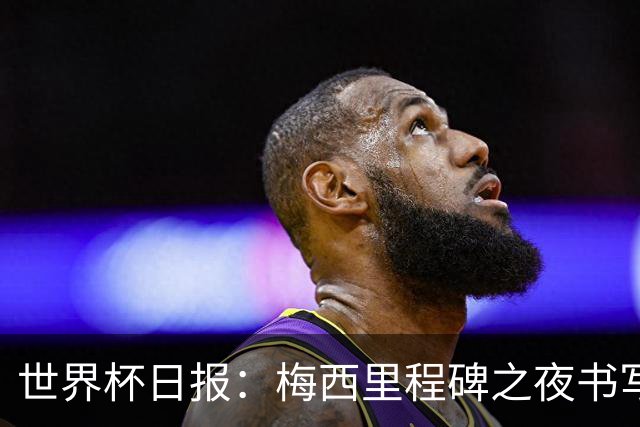 世界杯日报：梅西里程碑之夜书写传奇 姆巴佩加冕法国队史射手王