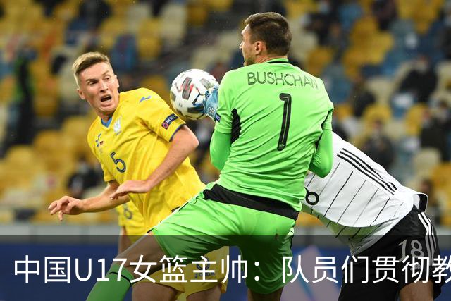 中国U17女篮主帅：队员们贯彻教练意图顽强追分 备战目标更清晰